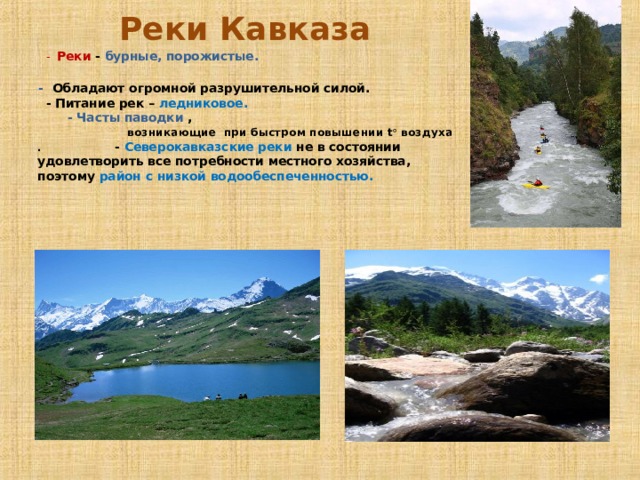 Реки Кавказа  - Реки - бурные, порожистые.  - Обладают огромной разрушительной силой. - Питание рек – ледниковое. - Часты паводки , возникающие при быстром повышении t ° воздуха . - Северокавказские реки не в состоянии удовлетворить все потребности местного хозяйства, поэтому район с низкой водообеспеченностью.  