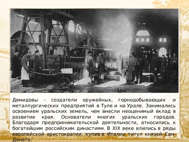  Текст Демидовы - создатели оружейных, горнодобывающих  и металлургических предприятий в Туле и на Урале. Занимались освоением уральских земель, чем внесли неоценимый вклад в развитие края. Основатели многих уральских городов. Благодаря предпринимательской деятельности, относились к богатейшим российским династиям. В XIX веке влились в ряды европейской аристократии, купив в Италии титул князей Сан-Донато. 