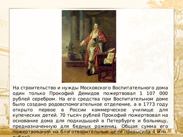  Текст На строительство и нужды Московского Воспитательного дома один только Прокофий Демидов пожертвовал 1 107 000 рублей серебром. На его средства при Воспитательном доме было создано родовспомогательное отделение, а в 1773 году открыто первое в России коммерческое училище для купеческих детей. 70 тысяч рублей Прокофий пожертвовал на основание дома для подкидышей в Петербурге и больницу, предназначенную для бедных рожениц. Общая сумма его пожертвований на благотворительные цели превысила 4 млн. рублей. 