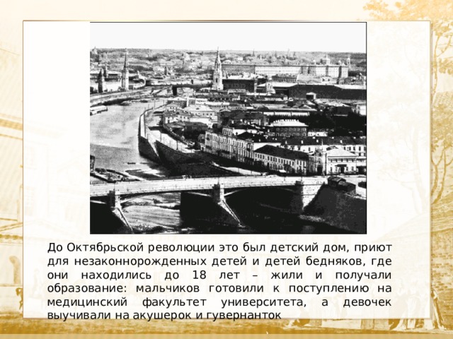  Текст До Октябрьской революции это был детский дом, приют для незаконнорожденных детей и детей бедняков, где они находились до 18 лет – жили и получали образование: мальчиков готовили к поступлению на медицинский факультет университета, а девочек выучивали на акушерок и гувернанток 