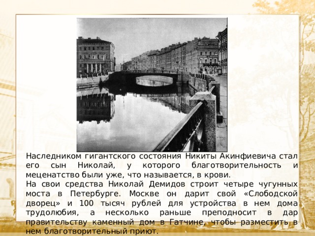  Текст Наследником гигантского состояния Никиты Акинфиевича стал его сын Николай, у которого благотворительность и меценатство были уже, что называется, в крови. На свои средства Николай Демидов строит четыре чугунных моста в Петербурге. Москве он дарит свой «Слободской дворец» и 100 тысяч рублей для устройства в нем дома трудолюбия, а несколько раньше преподносит в дар правительству каменный дом в Гатчине, чтобы разместить в нем благотворительный приют. 