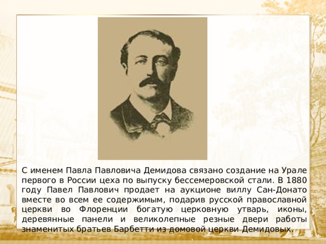  Текст С именем Павла Павловича Демидова связано создание на Урале первого в России цеха по выпуску бессемеровской стали. В 1880 году Павел Павлович продает на аукционе виллу Сан-Донато вместе во всем ее содержимым, подарив русской православной церкви во Флоренции богатую церковную утварь, иконы, деревянные панели и великолепные резные двери работы знаменитых братьев Барбетти из домовой церкви Демидовых. 