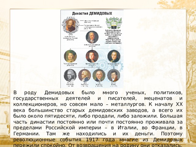   Текст В роду Демидовых было много ученых, политиков, государственных деятелей и писателей, меценатов и коллекционеров, но совсем мало – металлургов. К началу XX века большинство старых демидовских заводов, а всего их было около пятидесяти, либо продали, либо заложили. Большая часть династии постоянно или почти постоянно проживала за пределами Российской империи – в Италии, во Франции, в Германии. Там же находились и их деньги. Поэтому революционные события 1917 года многие из Демидовых пережили спокойно. От возвращения на родину они отказались. 