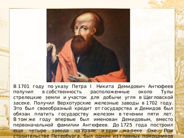  Текст В 1701 году по указу Петра I  Никита Демидович Антюфеев получил в собственность расположенные около Тулы стрелецкие земли и участок для добычи угля в Щегловской засеке. Получил Верхотурские железные заводы в 1702 году. Это был своеобразный кредит от государства и Демидов был обязан платить государству железом в течении пяти лет. В том же году впервые был именован Демидовым, вместо первоначальной фамилии Антюфеев. До 1725 года построил еще четыре завода на Урале и один на реке Оке. При строительстве Петербурга, был одним из главных помощников Петра I. 