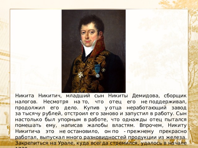  Текст Никита Никитич, младший сын Никиты Демидова, сборщик налогов. Несмотря на то, что отец его не поддерживал, продолжил его дело. Купив у отца неработающий завод за тысячу рублей, отстроил его заново и запустил в работу. Сын настолько был упорным в работе, что однажды отец пытался помешать ему, написав жалобы властям. Впрочем, Никиту Никитича это не остановило, он по - прежнему прекрасно работал, выпускал много разновидностей продукции из железа. Закрепиться на Урале, куда всегда стремился, удалось в начале 1730 годов, после смерти отца. 