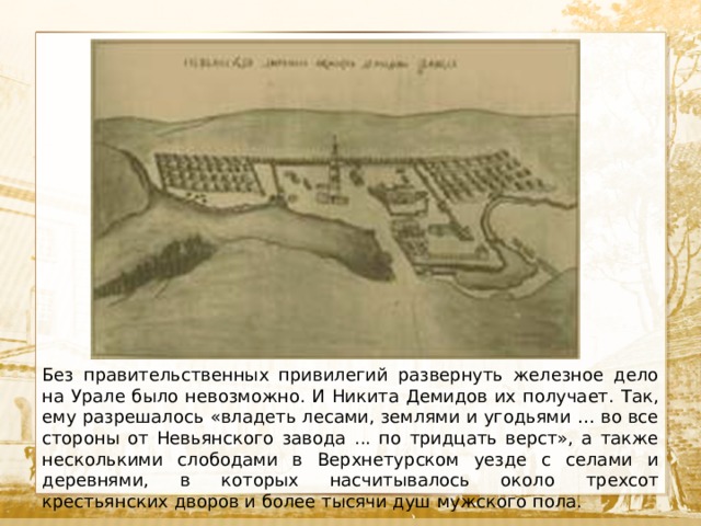  Текст Без правительственных привилегий развернуть железное дело на Урале было невозможно. И Никита Демидов их получает. Так, ему разрешалось «владеть лесами, землями и угодьями … во все стороны от Невьянского завода ... по тридцать верст», а также несколькими слободами в Верхнетурском уезде с селами и деревнями, в которых насчитывалось около трехсот крестьянских дворов и более тысячи душ мужского пола. 