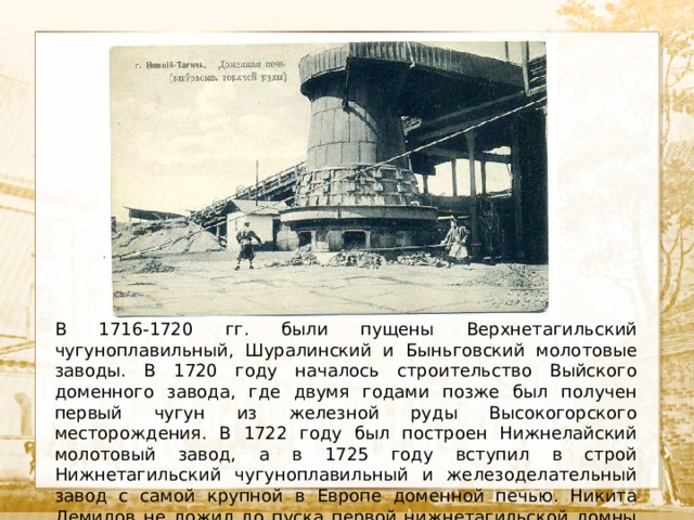  Текст В 1716-1720 гг. были пущены Верхнетагильский чугуноплавильный, Шуралинский и Быньговский молотовые заводы. В 1720 году началось строительство Выйского доменного завода, где двумя годами позже был получен первый чугун из железной руды Высокогорского месторождения. В 1722 году был построен Нижнелайский молотовый завод, а в 1725 году вступил в строй Нижнетагильский чугуноплавильный и железоделательный завод с самой крупной в Европе доменной печью. Никита Демидов не дожил до пуска первой нижнетагильской домны 37 дней. 