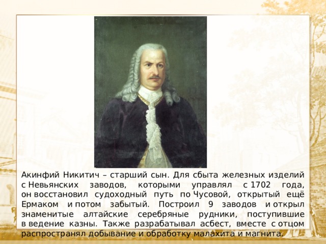  Текст Акинфий Никитич – старший сын. Для сбыта железных изделий с Невьянских заводов, которыми управлял с 1702 года, он восстановил судоходный путь по Чусовой, открытый ещё Ермаком и потом забытый. Построил 9 заводов и открыл знаменитые алтайские серебряные рудники, поступившие в ведение казны. Также разрабатывал асбест, вместе с отцом распространял добывание и обработку малахита и магнита. 