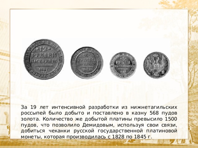  Текст За 19 лет интенсивной разработки из нижнетагильских россыпей было добыто и поставлено в казну 568 пудов золота. Количество же добытой платины превысило 1500 пудов, что позволило Демидовым, используя свои связи, добиться чеканки русской государственной платиновой монеты, которая производилась с 1828 по 1845 г. 