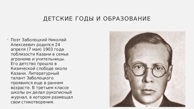 Детские годы и образование Поэт Заболоцкий Николай Алексеевич родился 24 апреля (7 мая) 1903 года поблизости Казани в семье агронома и учительницы. Его детство прошло в Кизической слободе около Казани. Литературный талант Заболоцкого проявился еще в раннем возрасте. В третьем классе школы он делал рукописный журнал, в котором размещал свои стихотворения. 