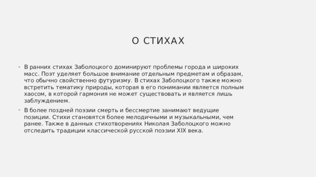 О стихах В ранних стихах Заболоцкого доминируют проблемы города и широких масс. Поэт уделяет большое внимание отдельным предметам и образам, что обычно свойственно футуризму. В стихах Заболоцкого также можно встретить тематику природы, которая в его понимании является полным хаосом, в которой гармония не может существовать и является лишь заблуждением. В более поздней поэзии смерть и бессмертие занимают ведущие позиции. Стихи становятся более мелодичными и музыкальными, чем ранее. Также в данных стихотворениях Николая Заболоцкого можно отследить традиции классической русской поэзии XIX века. 