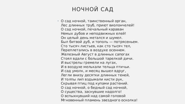 Ночной сад О сад ночной, таинственный орган,  Лес длинных труб, приют виолончелей!  О сад ночной, печальный караван  Немых дубов и неподвижных елей!  Он целый день метался и шумел.  Был битвой дуб, и тополь — потрясеньем.  Сто тысяч листьев, как сто тысяч тел,  Переплетались в воздухе осеннем.  Железный Август в длинных сапогах  Стоял вдали с большой тарелкой дичи.  И выстрелы гремели на лугах,  И в воздухе мелькали тельца птичьи.  И сад умолк, и месяц вышел вдруг,  Легли внизу десятки длинных теней,  И толпы лип вздымали кисти рук,  Скрывая птиц под купами растений.  О сад ночной, о бедный сад ночной,  О существа, заснувшие надолго!  О вспыхнувший над самой головой  Мгновенный пламень звездного осколка! 