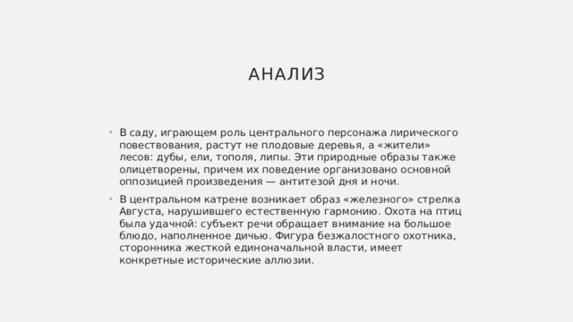 Анализ В саду, играющем роль центрального персонажа лирического повествования, растут не плодовые деревья, а «жители» лесов: дубы, ели, тополя, липы. Эти природные образы также олицетворены, причем их поведение организовано основной оппозицией произведения — антитезой дня и ночи. В центральном катрене возникает образ «железного» стрелка Августа, нарушившего естественную гармонию. Охота на птиц была удачной: субъект речи обращает внимание на большое блюдо, наполненное дичью. Фигура безжалостного охотника, сторонника жесткой единоначальной власти, имеет конкретные исторические аллюзии. 