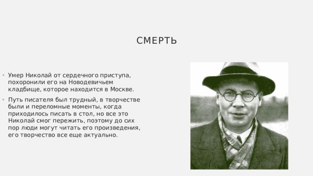 Смерть Умер Николай от сердечного приступа, похоронили его на Новодевичьем кладбище, которое находится в Москве. Путь писателя был трудный, в творчестве были и переломные моменты, когда приходилось писать в стол, но все это Николай смог пережить, поэтому до сих пор люди могут читать его произведения, его творчество все еще актуально. 