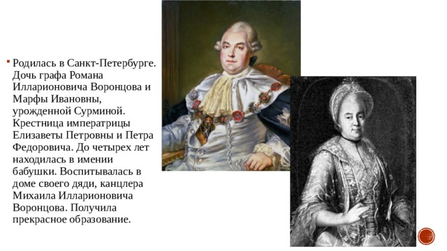Родилась в Санкт-Петербурге. Дочь графа Романа Илларионовича Воронцова и Марфы Ивановны, урожденной Сурминой. Крестница императрицы Елизаветы Петровны и Петра Федоровича. До четырех лет находилась в имении бабушки. Воспитывалась в доме своего дяди, канцлера Михаила Илларионовича Воронцова. Получила прекрасное образование. 