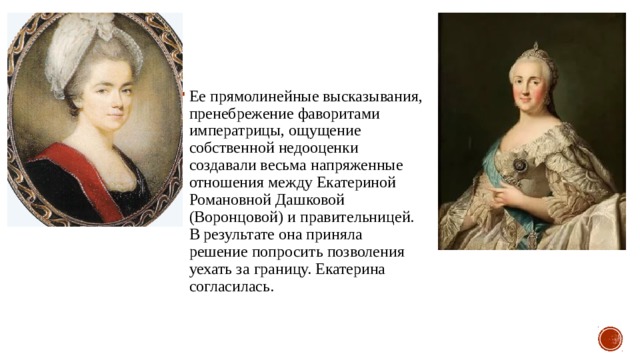 Ее прямолинейные высказывания, пренебрежение фаворитами императрицы, ощущение собственной недооценки создавали весьма напряженные отношения между Екатериной Романовной Дашковой (Воронцовой) и правительницей. В результате она приняла решение попросить позволения уехать за границу. Екатерина согласилась. 