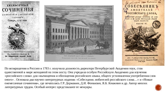 По возвращении в Россию в 1783 г. получила должность директора Петербургской Академии наук, став единственной в мире женщиной на этом посту. Она учредила особую Российскую Академию для изучения «российского слова» для «вычищения и обогащения российского языка, общего установления употребления слов оного» . Основала два научно-литературных издания: «Собеседник любителей российского слова…» и «Новые ежемесячные сочинения», где печатались Г.Р. Державин, Д.И. Фонвизин, Я.Б. Княжнин и др. Автор многих литературных трудов. Особый интерес представляют ее мемуары. 