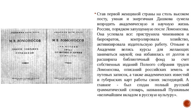 Став первой женщиной страны на столь высоком посту, умная и энергичная Дашкова сумела возродить академическую и научную жизнь России, порядком запущенную после Ломоносова. Она успевала все: приструнила чиновников и бюрократов, контролировала хозяйство, активизировала издательскую работу. Отныне в Академии велись курсы для желающих заниматься наукой; она избавилась от долгов и расширила библиотечный фонд за счет собственных изданий Полного собрания трудов Ломоносова, описаний российских земель и путевых записок, а также академических известий и губернских карт работы своих экспедиций. А главное - был создан полный русский грамматический словарь, названный Пушкиным «величайшим вкладом в русскую культуру». 