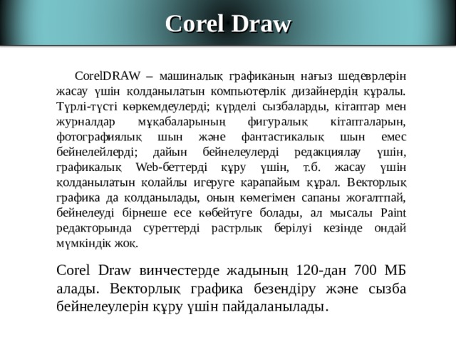 Corel Draw С orelDRAW – машиналық графиканың нағыз шедеврлерін жасау үшін қолданылатын компьютерлік дизайнердің құралы. Түрлі-түсті көркемдеулерді; күрделі сызбаларды, кітаптар мен журналдар мұқабаларының фигуралық кітапталарын, фотографиялық шын және фантастикалық шын емес бейнелейлерді; дайын бейнелеулерді редакциялау үшін, графикалық Web- беттерді құру үшін, т.б. жасау үшін қолданылатын қолайлы игеруге қарапайым құрал. Векторлық графика да қолданылады, оның көмегімен сапаны жоғалтпай, бейнелеуді бірнеше есе көбейтуге болады, ал мысалы Paint редакторында суреттерді растрлық берілуі кезінде ондай мүмкіндік жоқ. С orel Draw винчестерде жадының 120-дан 700 МБ алады. Векторлық графика безендіру және сызба бейнелеулерін құру үшін пайдаланылады.  