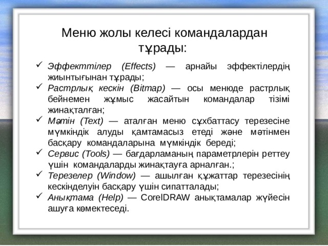 Меню жолы келесі командалардан тұрады: Эффекттілер ( Effects) — арнайы эффектілердің жиынтығынан тұрады; Растрлық кескін ( Bitmap) — осы менюде растрлық бейнемен жұмыс жасайтын командалар тізімі жинақталған; Мәтін ( Text) — аталған меню сұхбаттасу терезесіне мүмкіндік алуды қамтамасыз етеді және мәтінмен басқару командаларына мүмкіндік береді; Сервис ( Tools) — бағдарламаның параметрлерін реттеу үшін  командаларды жинақтауға арналған.; Терезелер ( Window) — ашылған құжаттар терезесінің кескінделуін басқару үшін сипатталады; Анықтама ( Help) — CorelDRAW анықтамалар жүйесін ашуға көмектеседі. 