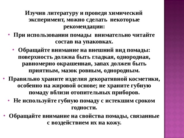   Изучив литературу и проведя химический эксперимент, можно сделать некоторые рекомендации: При использовании помады внимательно читайте состав на упаковках. Обращайте внимание на внешний вид помады: поверхность должна быть гладкая, однородная, равномерно окрашенная, запах должен быть приятным, мазок ровным, однородным. Правильно храните изделия декоративной косметики, особенно на жировой основе; не храните губную помаду вблизи отопительных приборов. Не используйте губную помаду с истекшим сроком годности. Обращайте внимание на свойства помады, связанные с воздействием их на кожу.  