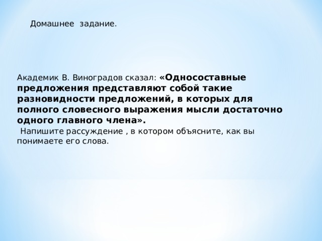 Домашнее задание. Академик В. Виноградов сказал: «Односоставные предложения представляют собой такие разновидности предложений, в которых для полного словесного выражения мысли достаточно одного главного члена».  Напишите рассуждение , в котором объясните, как вы понимаете его слова. 
