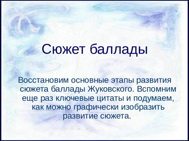 Сюжет баллады Восстановим основные этапы развития сюжета баллады Жуковского. Вспомним еще раз ключевые цитаты и подумаем, как можно графически изобразить развитие сюжета. 