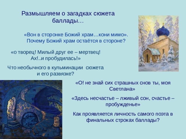 Размышляем о загадках сюжета баллады… «Вон в сторонке Божий храм…кони мимо». Почему Божий храм остаётся в стороне? «о творец! Милый друг ее – мертвец! Ах!..и пробудилась!» Что необычного в кульминации сюжета и его развязке? «О! не знай сих страшных снов ты, моя Светлана» «Здесь несчастье – лживый сон, счастье – пробужденье» Как проявляется личность самого поэта в финальных строках баллады? 