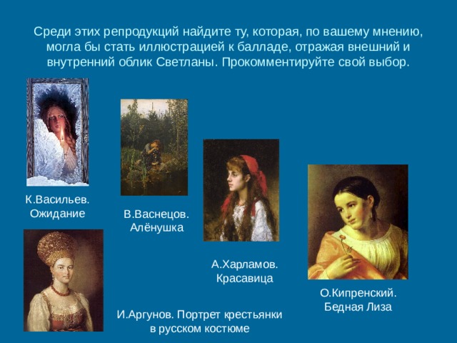 Среди этих репродукций найдите ту, которая, по вашему мнению, могла бы стать иллюстрацией к балладе, отражая внешний и внутренний облик Светланы. Прокомментируйте свой выбор. К.Васильев. Ожидание В.Васнецов. Алёнушка А.Харламов. Красавица О.Кипренский. Бедная Лиза И.Аргунов. Портрет крестьянки в русском костюме 