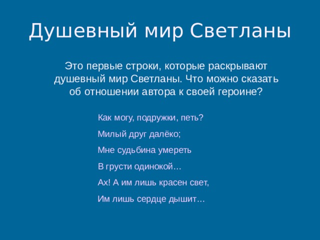 Душевный мир Светланы Это первые строки, которые раскрывают душевный мир Светланы. Что можно сказать об отношении автора к своей героине? Как могу, подружки, петь? Милый друг далёко; Мне судьбина умереть В грусти одинокой… Ах! А им лишь красен свет, Им лишь сердце дышит… 