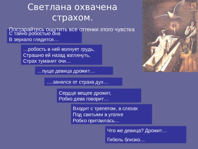 Светлана охвачена страхом. Постарайтесь ощутить все оттенки этого чувства С тайно робостью она В зеркало глядится… … робость в ней волнует грудь, Страшно ей назад взглянуть, Страх туманит очи… … пуще девица дрожит… … .занялся от страха дух… Сердце вещее дрожит, Робко дева говорит… Входит с трепетом, в слезах Под святыми в уголке Робко притаилась… Что же девица? Дрожит… Гибель близко… 