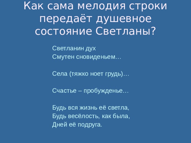 Как сама мелодия строки передаёт душевное состояние Светланы? Светланин дух Смутен сновиденьем… Села (тяжко ноет грудь)… Счастье – пробужденье… Будь вся жизнь её светла, Будь весёлость, как была, Дней её подруга. 