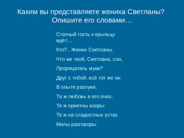 Каким вы представляете жениха Светланы?  Опишите его словами… Статный гость к крыльцу идёт… Кто?.. Жених Светланы. Что же твой, Светлана, сон, Прорицатель муки? Друг с тобой; всё тот же он В опыте разлуки; Та ж любовь в его очах, Те ж приятны взоры; Те ж на сладостных устах Милы разговоры. 
