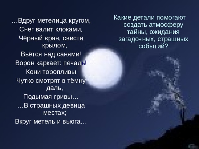Какие детали помогают создать атмосферу тайны, ожидания загадочных, страшных событий? … Вдруг метелица кругом, Снег валит клоками, Чёрный вран, свистя крылом, Вьётся над санями! Ворон каркает: печал ь! Кони торопливы Чутко смотрят в тёмну даль, Подымая гривы… … В страшных девица местах; Вкруг метель и вьюга… 