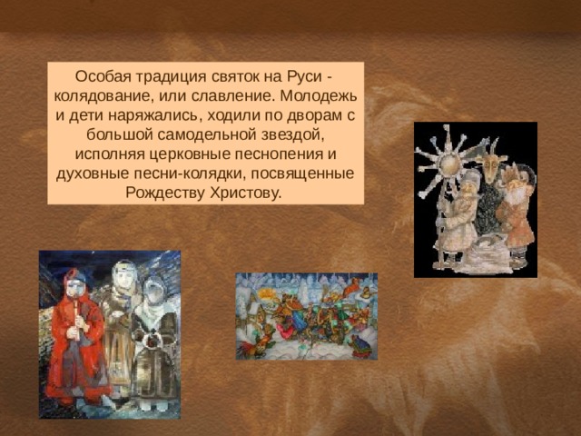 Особая традиция святок на Руси - колядование, или славление. Молодежь и дети наряжались, ходили по дворам с большой самодельной звездой, исполняя церковные песнопения и духовные песни-колядки, посвященные Рождеству Христову. 