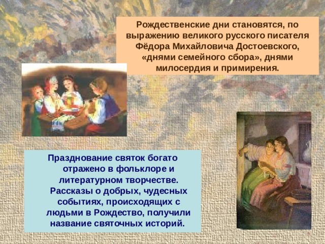 Рождественские дни становятся, по выражению великого русского писателя Фёдора Михайловича Достоевского, «днями семейного сбора», днями милосердия и примирения. Празднование святок богато отражено в фольклоре и литературном творчестве. Рассказы о добрых, чудесных событиях, происходящих с людьми в Рождество, получили название святочных историй. 