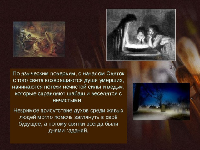 По языческим поверьям, с началом Святок с того света возвращаются души умерших, начинаются потехи нечистой силы и ведьм, которые справляют шабаш и веселятся с нечистыми. Незримое присутствие духов среди живых людей могло помочь заглянуть в своё будущее, а потому святки всегда были днями гаданий. 