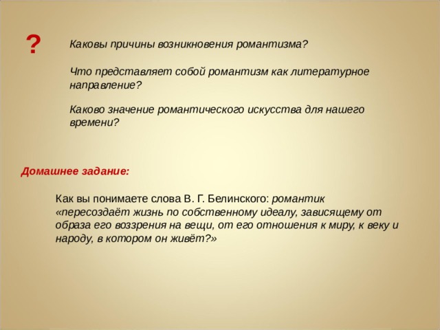 ? Каковы причины возникновения романтизма? Что представляет собой романтизм как литературное направление?  Каково значение романтического искусства для нашего времени? Домашнее задание: Как вы понимаете слова В. Г. Белинского: романтик «пересоздаёт жизнь по собственному идеалу, зависящему от образа его воззрения на вещи, от его отношения к миру, к веку и народу, в котором он живёт?» 