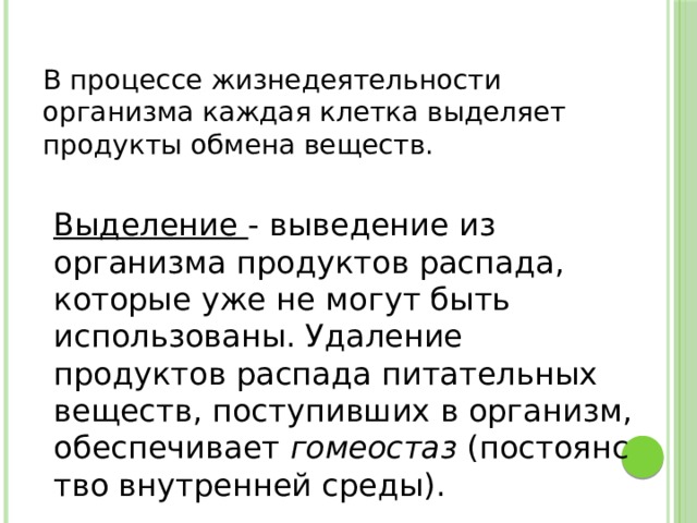 В процессе жизнедеятельности организма каждая клетка выделяет продукты обмена веществ. Выделение - выведение из организма продуктов распада, которые уже не могут быть использованы. Удаление продуктов распада питательных веществ, поступивших в организм, обеспечивает  гомеостаз  (постоянство внутренней среды). 