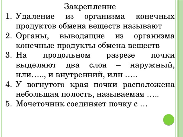 Закрепление Удаление из организма конечных продуктов обмена веществ называют  Органы, выводящие из организма конечные продукты обмена веществ На продольном разрезе почки выделяют два слоя – наружный, или….., и внутренний, или ….. У вогнутого края почки расположена небольшая полость, называемая ….. Мочеточник соединяет почку с … 