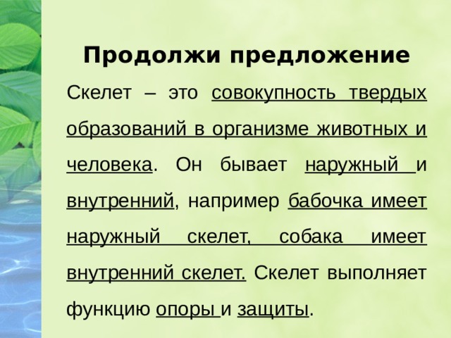 Продолжи предложение Скелет – это совокупность твердых образований в организме животных и человека . Он бывает наружный и внутренний , например бабочка имеет наружный скелет, собака имеет внутренний скелет. Скелет выполняет функцию опоры и защиты . 