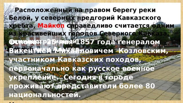  Расположенный на правом берегу реки Белой, у северных предгорий Кавказского хребта, Майкоп справедливо считается одним из красивейших городов Северного Кавказа,  административный и культурный центр Респуб лики  Адыгея. Основан 25 мая 1857 года генералом Викентием Михайловичем Козловским, участником Кавказских походов, первоначально как русское военное укрепление. Сегодня в городе проживают представители более 80 национальностей. Название города переводится как «долина яблонь». 