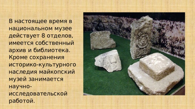 В настоящее время в национальном музее действует 8 отделов, имеется собственный архив и библиотека. Кроме сохранения историко-культурного наследия майкопский музей занимается научно-исследовательской работой. 