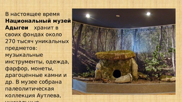 В настоящее время Национальный музей Адыгеи хранит в своих фондах около 270 тысяч уникальных предметов: музыкальные инструменты, одежда, фарфор, монеты, драгоценные камни и др. В музее собрана палеолитическая коллекция Аутлева, уникальные археологические экспонаты. 
