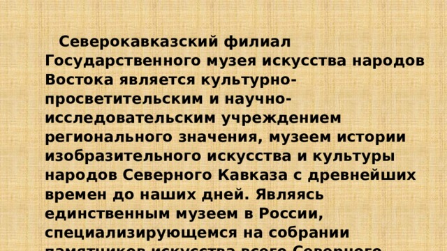  Северокавказский филиал Государственного музея искусства народов Востока является культурно-просветительским и научно-исследовательским учреждением регионального значения, музеем истории изобразительного искусства и культуры народов Северного Кавказа с древнейших времен до наших дней. Являясь единственным музеем в России, специализирующемся на собрании памятников искусства всего Северного Кавказа, его по праву можно назвать «Вратами искусства Кавказа». 