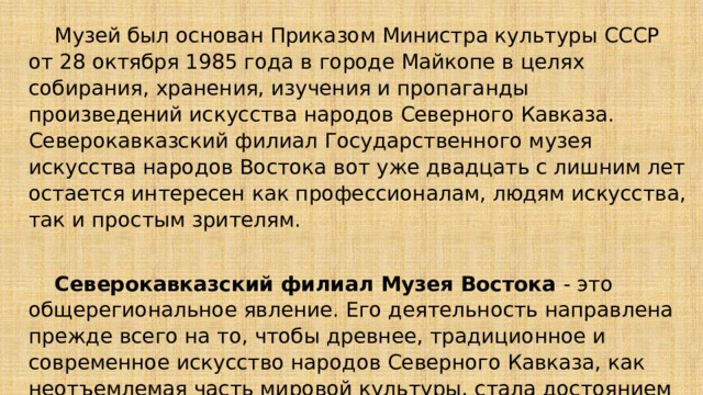  Музей был основан Приказом Министра культуры СССР от 28 октября 1985 года в городе Майкопе в целях собирания, хранения, изучения и пропаганды произведений искусства народов Северного Кавказа. Северокавказский филиал Государственного музея искусства народов Востока вот уже двадцать с лишним лет остается интересен как профессионалам, людям искусства, так и простым зрителям.    Северокавказский филиал Музея Востока - это общерегиональное явление. Его деятельность направлена прежде всего на то, чтобы древнее, традиционное и современное искусство народов Северного Кавказа, как неотъемлемая часть мировой культуры, стала достоянием широких масс и способствовала взаимопониманию и укреплению дружбы между народами. 