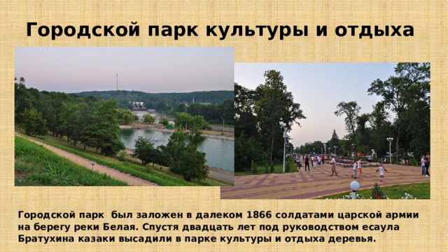 Городской парк культуры и отдыха Городской парк был заложен в далеком 1866 солдатами царской армии на берегу реки Белая. Спустя двадцать лет под руководством есаула Братухина казаки высадили в парке культуры и отдыха деревья. 