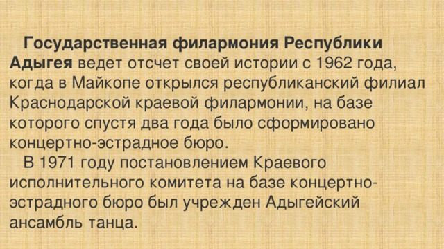  Государственная филармония Республики Адыгея ведет отсчет своей истории с 1962 года, когда в Майкопе открылся республиканский филиал Краснодарской краевой филармонии, на базе которого спустя два года было сформировано концертно-эстрадное бюро.  В 1971 году постановлением Краевого исполнительного комитета на базе концертно-эстрадного бюро был учрежден Адыгейский ансамбль танца.   