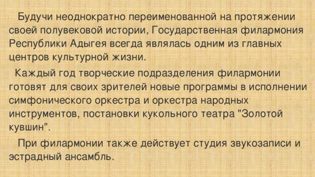  Будучи неоднократно переименованной на протяжении своей полувековой истории, Государственная филармония Республики Адыгея всегда являлась одним из главных центров культурной жизни.  Каждый год творческие подразделения филармонии готовят для своих зрителей новые программы в исполнении симфонического оркестра и оркестра народных инструментов, постановки кукольного театра 
