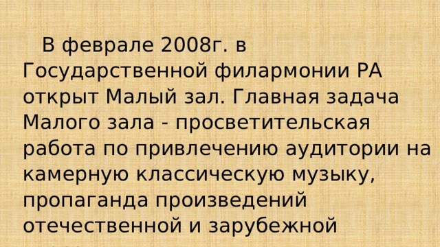  В феврале 2008г. в Государственной филармонии РА открыт Малый зал. Главная задача Малого зала - просветительская работа по привлечению аудитории на камерную классическую музыку, пропаганда произведений отечественной и зарубежной классики. 
